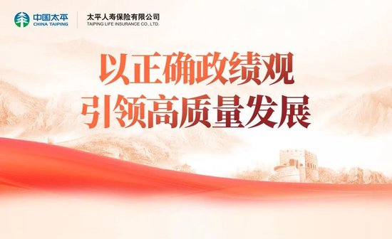 以正确政绩观引领高质量发展:太平人寿党委深入开展树立和践行正确政绩观学习教育